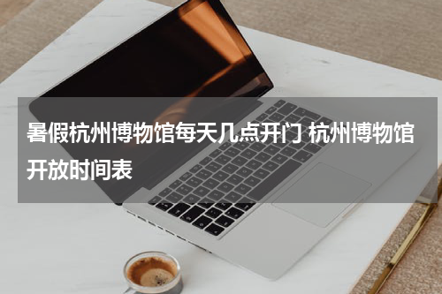 暑假杭州博物馆每天几点开门 杭州博物馆开放时间表