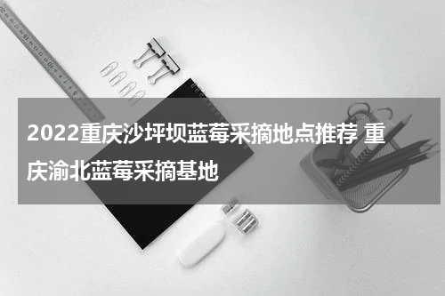 2022重庆沙坪坝蓝莓采摘地点推荐 重庆渝北蓝莓采摘基地
