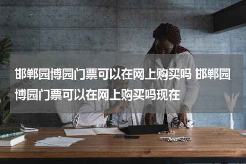 邯郸园博园门票可以在网上购买吗 邯郸园博园门票可以在网上购买吗现在