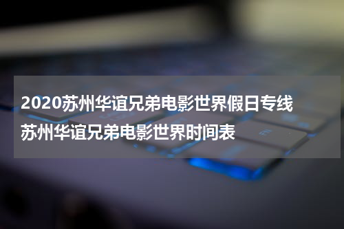 2020苏州华谊兄弟电影世界假日专线 苏州华谊兄弟电影世界时间表