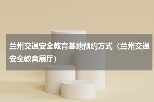 兰州交通安全教育基地预约方式（兰州交通安全教育展厅）