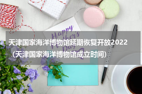 天津国家海洋博物馆延期恢复开放2022（天津国家海洋博物馆成立时间）