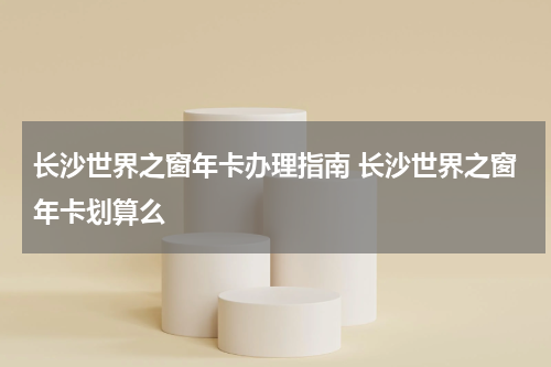 长沙世界之窗年卡办理指南 长沙世界之窗年卡划算么