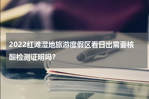 2022红滩湿地旅游度假区看日出需要核酸检测证明吗？