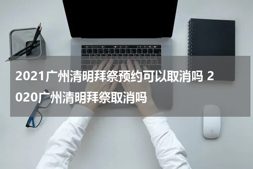2021广州清明拜祭预约可以取消吗 2020广州清明拜祭取消吗