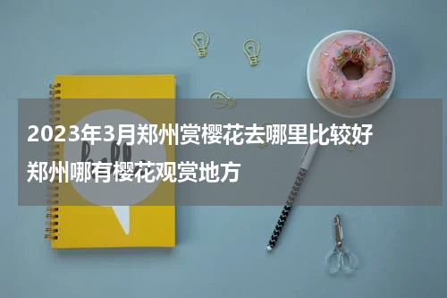 2023年3月郑州赏樱花去哪里比较好 郑州哪有樱花观赏地方