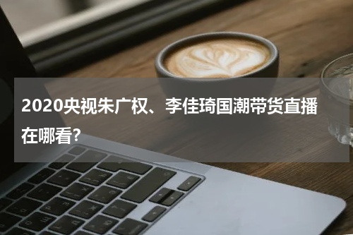 2020央视朱广权、李佳琦国潮带货直播在哪看？