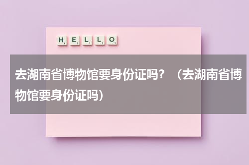 去湖南省博物馆要身份证吗？（去湖南省博物馆要身份证吗）