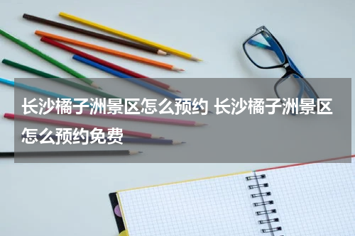 长沙橘子洲景区怎么预约 长沙橘子洲景区怎么预约免费