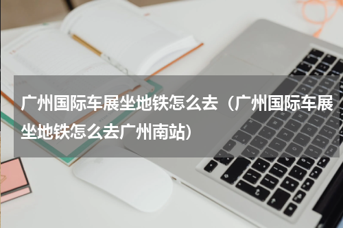 广州国际车展坐地铁怎么去（广州国际车展坐地铁怎么去广州南站）