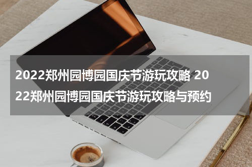 2022郑州园博园国庆节游玩攻略 2022郑州园博园国庆节游玩攻略与预约