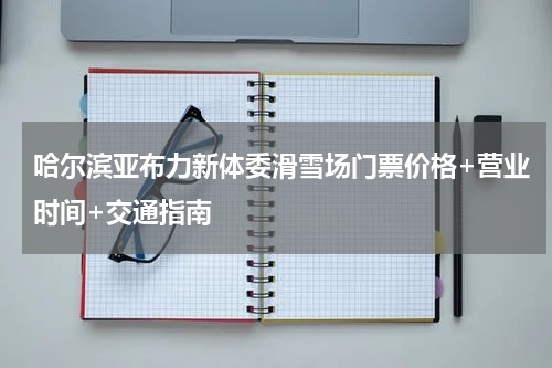 哈尔滨亚布力新体委滑雪场门票价格+营业时间+交通指南