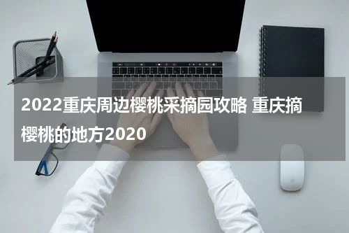 2022重庆周边樱桃采摘园攻略 重庆摘樱桃的地方2020