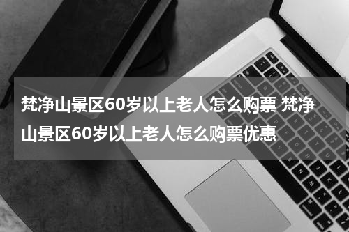 梵净山景区60岁以上老人怎么购票 梵净山景区60岁以上老人怎么购票优惠