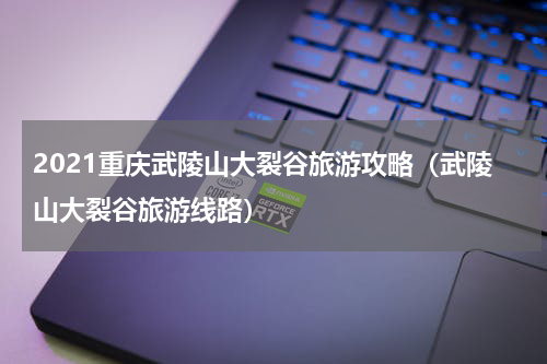 2021重庆武陵山大裂谷旅游攻略（武陵山大裂谷旅游线路）