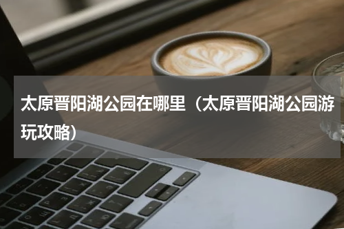 太原晋阳湖公园在哪里（太原晋阳湖公园游玩攻略）