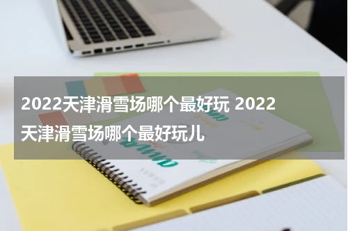 2022天津滑雪场哪个最好玩 2022天津滑雪场哪个最好玩儿