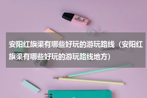 安阳红旗渠有哪些好玩的游玩路线（安阳红旗渠有哪些好玩的游玩路线地方）