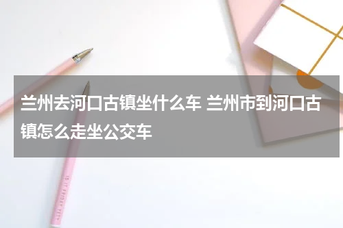 兰州去河口古镇坐什么车 兰州市到河口古镇怎么走坐公交车
