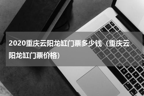 2020重庆云阳龙缸门票多少钱（重庆云阳龙缸门票价格）