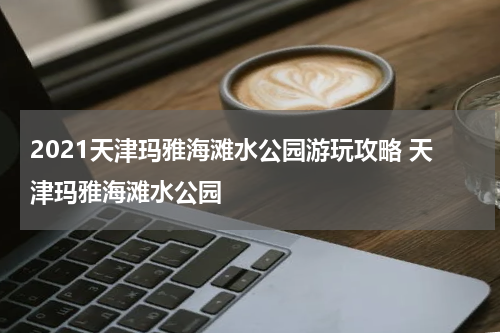 2021天津玛雅海滩水公园游玩攻略 天津玛雅海滩水公园