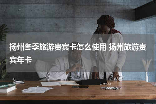 扬州冬季旅游贵宾卡怎么使用 扬州旅游贵宾年卡