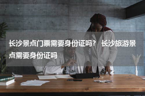 长沙景点门票需要身份证吗？ 长沙旅游景点需要身份证吗