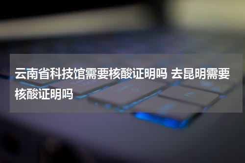 云南省科技馆需要核酸证明吗 去昆明需要核酸证明吗