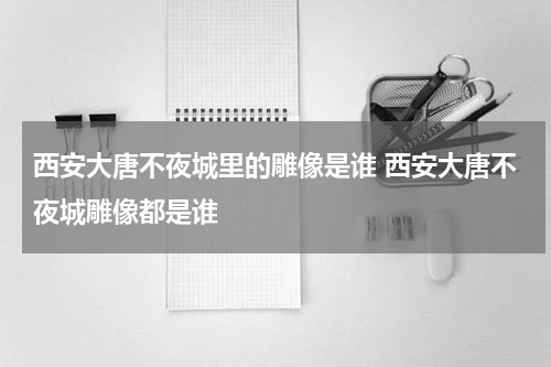 西安大唐不夜城里的雕像是谁 西安大唐不夜城雕像都是谁