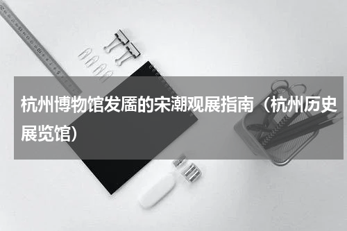 杭州博物馆发靥的宋潮观展指南（杭州历史展览馆）
