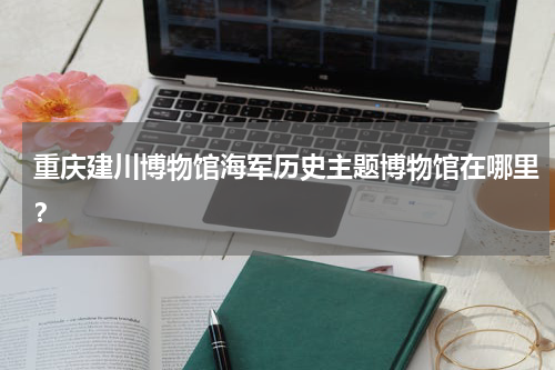 重庆建川博物馆海军历史主题博物馆在哪里？