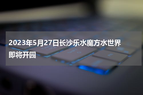 2023年5月27日长沙乐水魔方水世界即将开园
