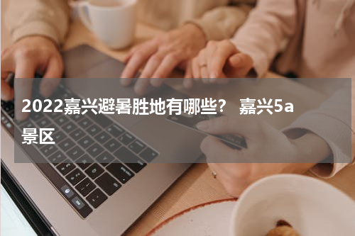 2022嘉兴避暑胜地有哪些？ 嘉兴5a景区