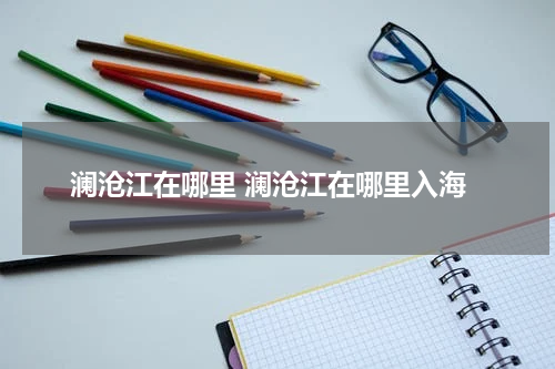 澜沧江在哪里 澜沧江在哪里入海
