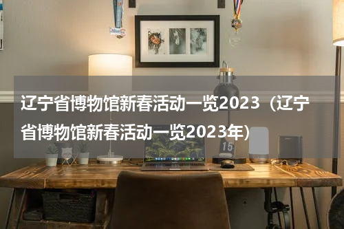 辽宁省博物馆新春活动一览2023（辽宁省博物馆新春活动一览2023年）