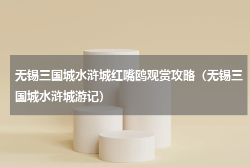 无锡三国城水浒城红嘴鸥观赏攻略（无锡三国城水浒城游记）