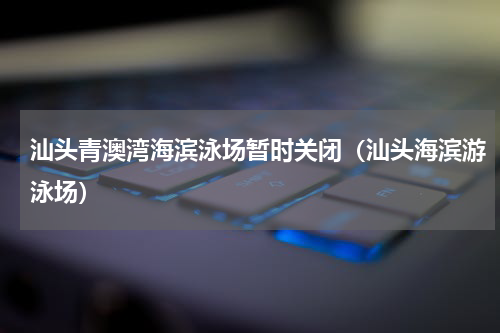 汕头青澳湾海滨泳场暂时关闭（汕头海滨游泳场）