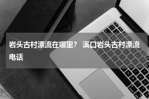 岩头古村漂流在哪里？ 溪口岩头古村漂流电话