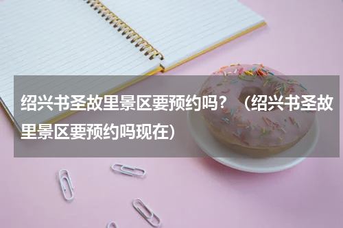 绍兴书圣故里景区要预约吗？（绍兴书圣故里景区要预约吗现在）