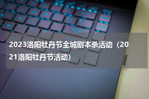 2023洛阳牡丹节全城剧本杀活动（2021洛阳牡丹节活动）
