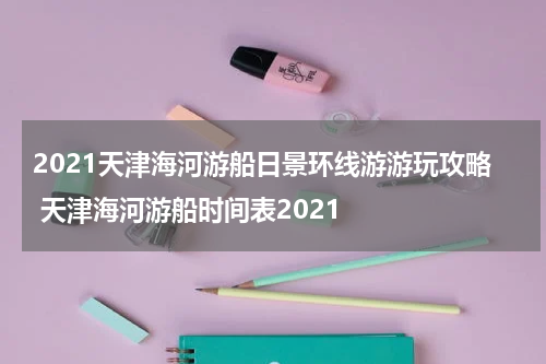 2021天津海河游船日景环线游游玩攻略 天津海河游船时间表2021