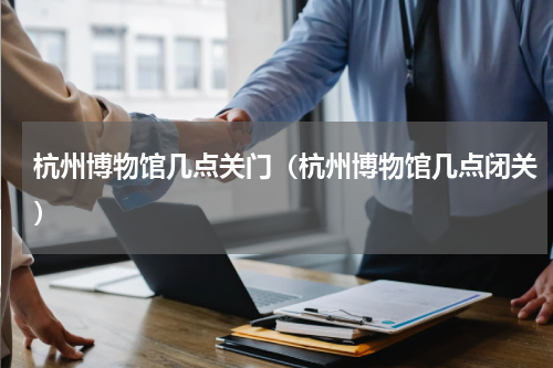 杭州博物馆几点关门（杭州博物馆几点闭关）