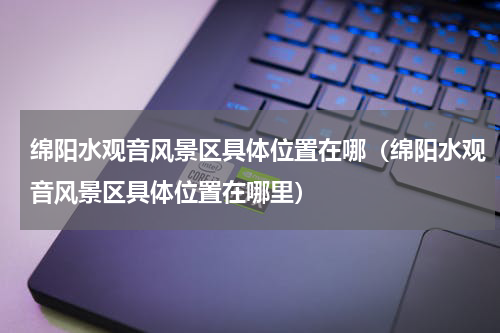 绵阳水观音风景区具体位置在哪（绵阳水观音风景区具体位置在哪里）