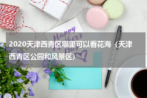 2020天津西青区哪里可以看花海（天津西青区公园和风景区）