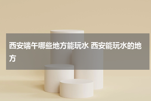 西安端午哪些地方能玩水 西安能玩水的地方