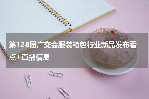 第128届广交会服装箱包行业新品发布看点+直播信息