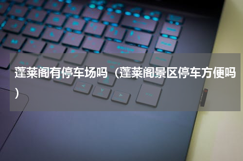 蓬莱阁有停车场吗（蓬莱阁景区停车方便吗）