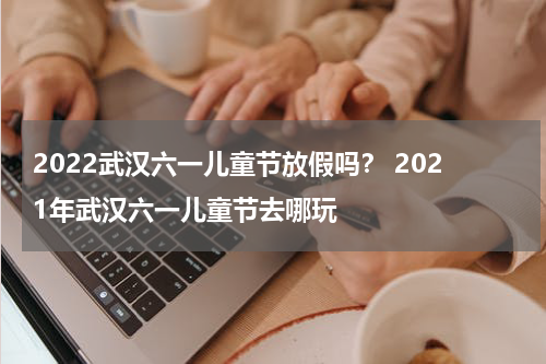 2022武汉六一儿童节放假吗？ 2021年武汉六一儿童节去哪玩