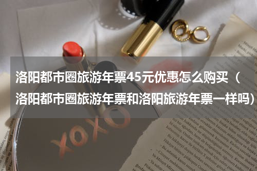 洛阳都市圈旅游年票45元优惠怎么购买（洛阳都市圈旅游年票和洛阳旅游年票一样吗）