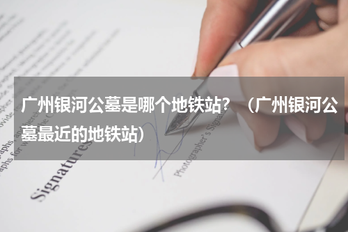 广州银河公墓是哪个地铁站？（广州银河公墓最近的地铁站）